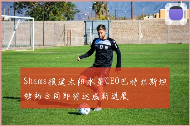 Shams报道太阳水星CEO巴特尔斯坦续约合同即将达成新进展