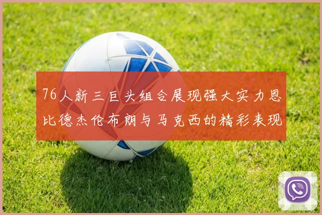 76人新三巨头组合展现强大实力恩比德杰伦布朗与马克西的精彩表现引发期待