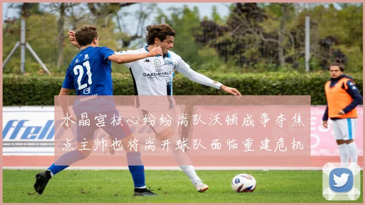 水晶宫核心纷纷离队沃顿成争夺焦点主帅也将离开球队面临重建危机