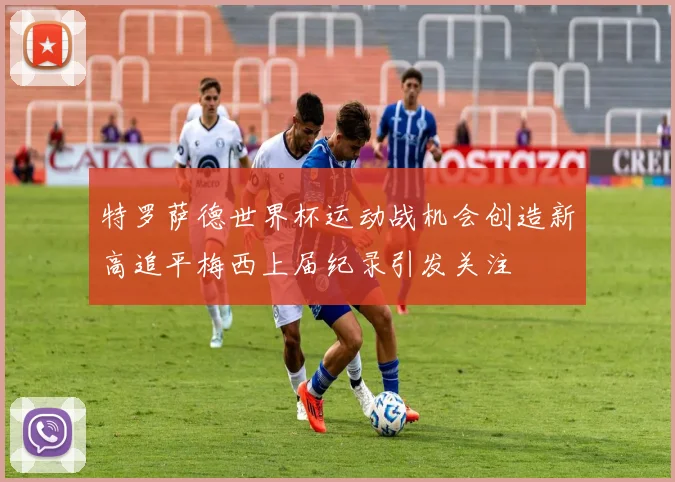 特罗萨德世界杯运动战机会创造新高追平梅西上届纪录引发关注