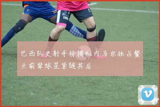 巴西队史射手榜揭秘内马尔独占鳌头前辈球星紧随其后