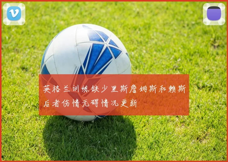 英格兰训练缺少里斯詹姆斯和赖斯后者伤情无碍情况更新