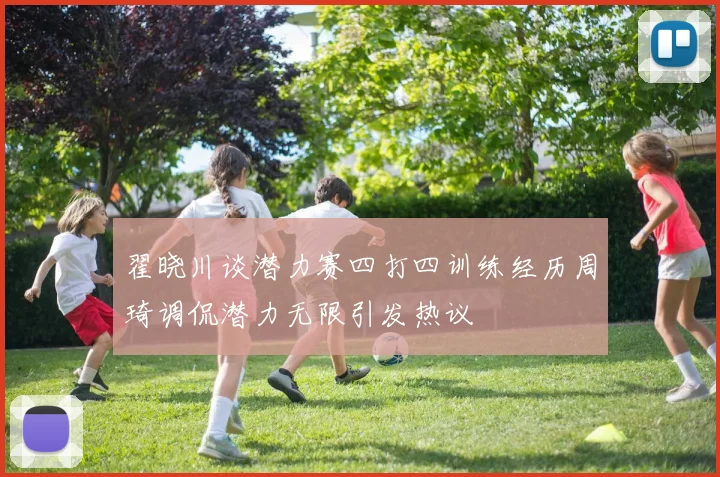 翟晓川谈潜力赛四打四训练经历周琦调侃潜力无限引发热议