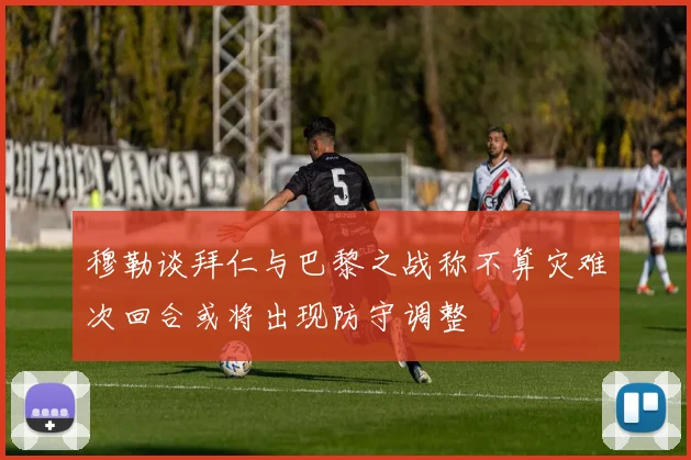 穆勒谈拜仁与巴黎之战称不算灾难次回合或将出现防守调整