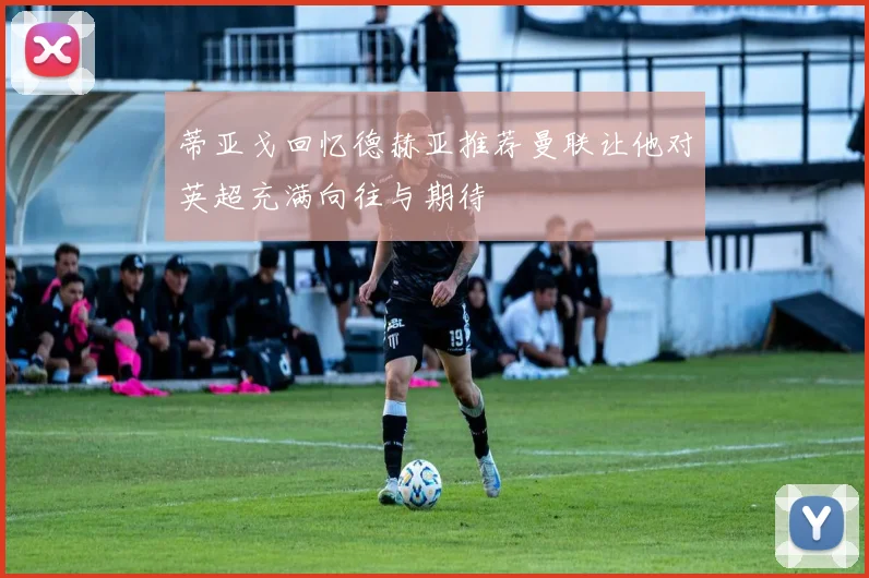 蒂亚戈回忆德赫亚推荐曼联让他对英超充满向往与期待
