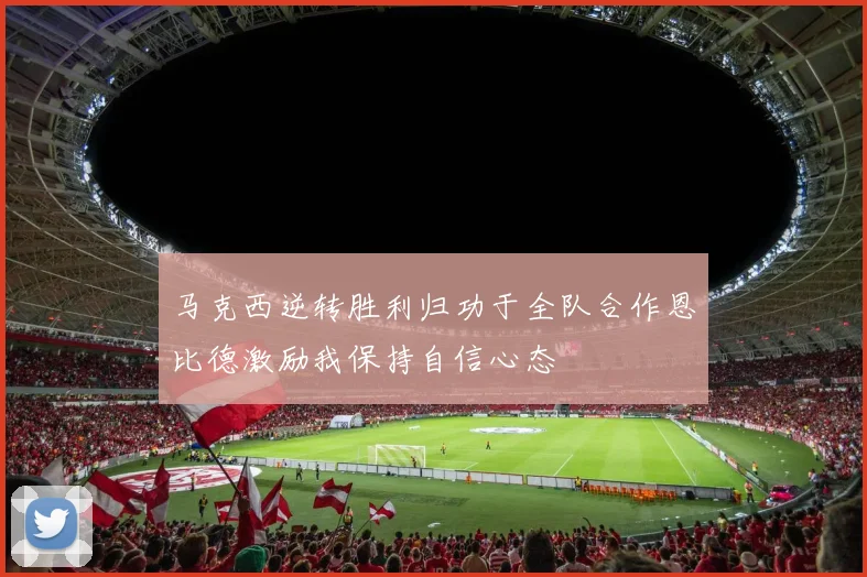 马克西逆转胜利归功于全队合作恩比德激励我保持自信心态