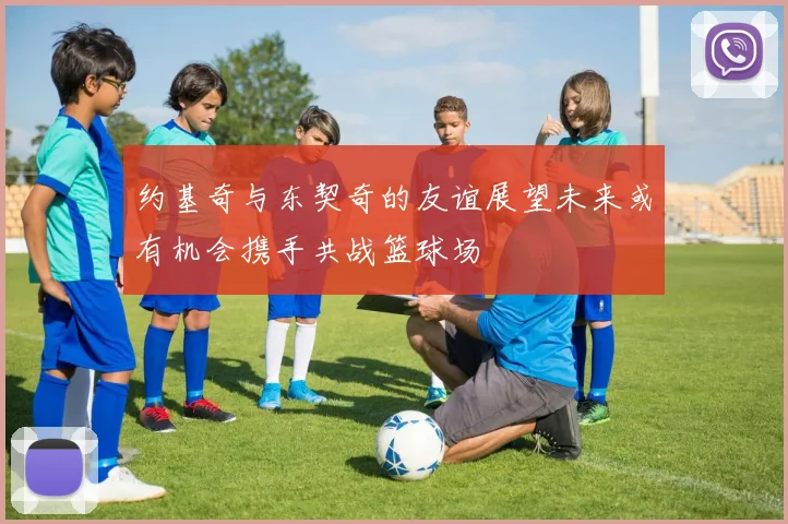 约基奇与东契奇的友谊展望未来或有机会携手共战篮球场