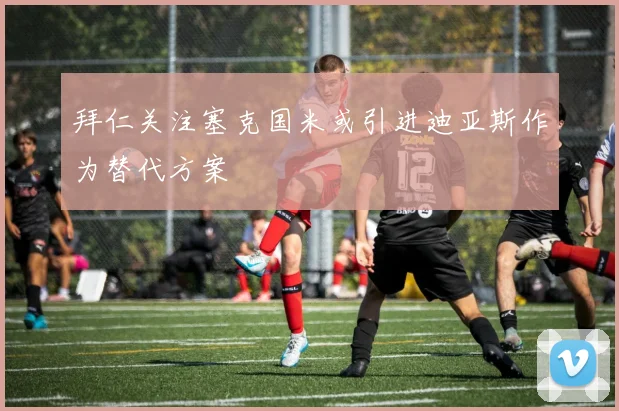 拜仁关注塞克国米或引进迪亚斯作为替代方案