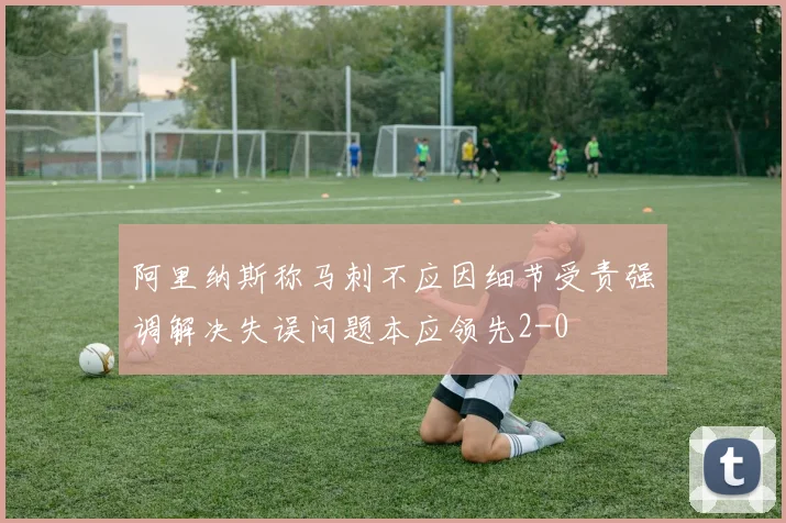 阿里纳斯称马刺不应因细节受责强调解决失误问题本应领先2-0
