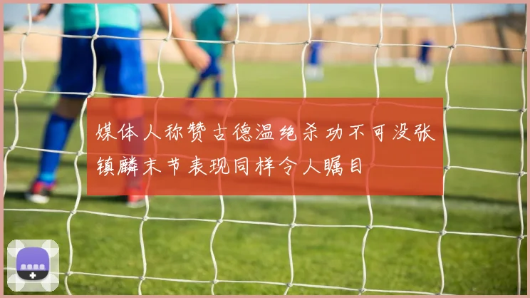 媒体人称赞古德温绝杀功不可没张镇麟末节表现同样令人瞩目