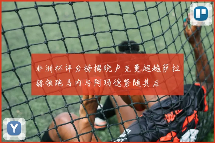 非洲杯评分榜揭晓卢克曼超越萨拉赫领跑马内与阿玛德紧随其后