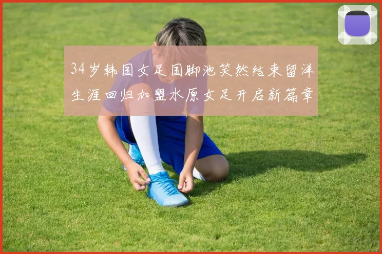 34岁韩国女足国脚池笑然结束留洋生涯回归加盟水原女足开启新篇章