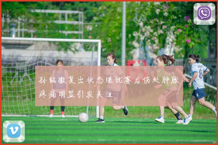 孙铭徽复出状态堪忧赛后伤处肿胀疼痛明显引发关注